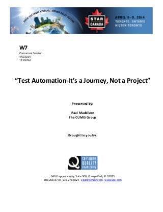  
 
nt Session 
 
 
Presen d by: 
Paul Maddison 
T  
 
 
Brought to you by: 
 
 
340 Corporate Way, Suite   Orange Park, FL 32073 
888‐2
W7 
Concurre
4/9/2014   
12:45 PM 
 
 
 
 
“Test Automation‐It’s a Journey, Not a Project” 
 
 
te
 
he CUMIS Group
 
 
 
 
 
300,
68‐8770 ∙ 904‐278‐0524 ∙ sqeinfo@sqe.com ∙ www.sqe.com 
 