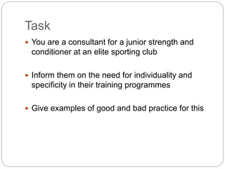 Task
 You are a consultant for a junior strength and
conditioner at an elite sporting club
 Inform them on the need for individuality and
specificity in their training programmes
 Give examples of good and bad practice for this
 