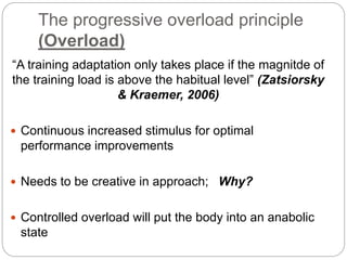 The progressive overload principle
(Overload)
“A training adaptation only takes place if the magnitde of
the training load is above the habitual level” (Zatsiorsky
& Kraemer, 2006)
 Continuous increased stimulus for optimal
performance improvements
 Needs to be creative in approach; Why?
 Controlled overload will put the body into an anabolic
state
 