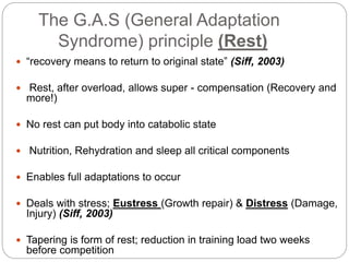 The G.A.S (General Adaptation
Syndrome) principle (Rest)
 “recovery means to return to original state” (Siff, 2003)
 Rest, after overload, allows super - compensation (Recovery and
more!)
 No rest can put body into catabolic state
 Nutrition, Rehydration and sleep all critical components
 Enables full adaptations to occur
 Deals with stress; Eustress (Growth repair) & Distress (Damage,
Injury) (Siff, 2003)
 Tapering is form of rest; reduction in training load two weeks
before competition
 
