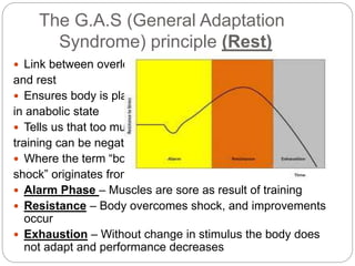 The G.A.S (General Adaptation
Syndrome) principle (Rest)
 Link between overload
and rest
 Ensures body is placed
in anabolic state
 Tells us that too much
training can be negative
 Where the term “body
shock” originates from
 Alarm Phase – Muscles are sore as result of training
 Resistance – Body overcomes shock, and improvements
occur
 Exhaustion – Without change in stimulus the body does
not adapt and performance decreases
 