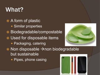What?A form of plasticSimilar propertiesBiodegradable/compostableUsed for disposable itemsPackaging, cateringNon disposable non biodegradable but sustainablePipes, phone casing