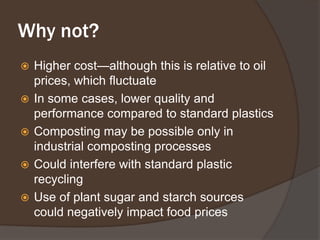 Why not?Higher cost—although this is relative to oil prices, which fluctuateIn some cases, lower quality and performance compared to standard plasticsComposting may be possible only in industrial composting processesCould interfere with standard plastic recyclingUse of plant sugar and starch sources could negatively impact food prices