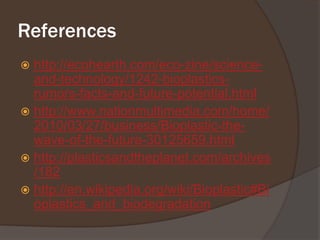 Referenceshttp://ecohearth.com/eco-zine/science-and-technology/1242-bioplastics-rumors-facts-and-future-potential.htmlhttp://www.nationmultimedia.com/home/2010/03/27/business/Bioplastic-the-wave-of-the-future-30125659.htmlhttp://plasticsandtheplanet.com/archives/182http://en.wikipedia.org/wiki/Bioplastic#Bioplastics_and_biodegradation