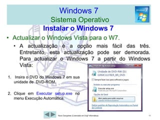 Windows 7  Sistema OperativoWindows 7 de 32 ou 64-bits? Devemos ter em conta a escolha duas situações, o processador em causa e a quantidade de memória RAM instalada.O processador tem de ter a capacidade de processamento a 64 bits, caso contrário teremos de instalar a versões de 32 bits.Se a RAM for superior a 4 Gb, devemos impreterivelmente instalar a versão de 64 bits pois o SO de 32 bits não reconhece mais do que 4 Gb.A versão de 64 bits corre todos os programas que funcionem a 32 bits sem qualquer problema, claro que se tira maior partido de aplicações a 64 bits.Perde a capacidade de correr programas a 16 bits, já pouco comuns, tirando algum programa de gestão mais antigo, como por exemplo: “Feito em COBOL ou Clipper etc.Resumindosempre que possível devemos optar pela versão de 64 bits. 8Nuno Gonçalves (Licenciado em Engª Informática)