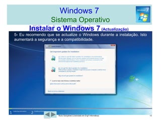 Windows 7  Sistema OperativoInstalar o Windows 7  Temos quatro opções:Actualizar o Windows Vista para o W7. Instalar o Windows 7, como uma Máquina Virtual. Criar uma segunda Inicialização do Windows 7 com o Windows XP/Vista. Instalar o Windows num disco ou numa nova partição.10Nuno Gonçalves (Licenciado em Engª Informática)