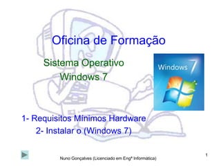 1 Oficina de Formação Sistema Operativo Windows 7 1- Requisitos Mínimos Hardware 2- Instalar o (Windows 7) Nuno Gonçalves (Licenciado em Engª Informática) 