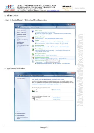 TRUNG TÂM ĐÀO TẠO MẠNG MÁY TÍNH NHẤT NGHỆ
               ĐỐI TÁC ĐÀO TẠO CỦA MICROSOFT TẠI VIỆT NAM
               105 Bà Huyện Thanh Quan, Q3, TP. HCM
               Tel: 3.9322.735 – 0913.735.906 Fax: 3.9322.734 www.nhatnghe.com


E. Tắt BitLocker

- Start   Control Panel     BitLocker Drive Encryption




- Chọn Turn off BitLocker




                                                 Trang 12/13
 