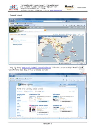 TRUNG TÂM ĐÀO TẠO MẠNG MÁY TÍNH NHẤT NGHỆ
ĐỐI TÁC ĐÀO TẠO CỦA MICROSOFT TẠI VIỆT NAM
105 Bà Huyện Thanh Quan, Q3, TP. HCM
Tel: 3.9322.735 – 0913.735.906 Fax: 3.9322.734 www.nhatnghe.com
Trang 13/15
- Quan sát kết quả
- Truy cập trang: http://www.ieaddons.com/en/webslices. Màn hình Add-ons Gallery: Web Slices Æ
Chọn Weather from Bing Æ Add to Internet Explorer
 