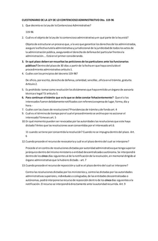 CUESTIONARIO DE LA LEY DE LO CONTENCIOSO ADMINISTRATIVO Dto. 119-96 
1. Que decreto es la Ley de lo Contencioso Administrativo? 
119-96 
2. Cuál es el objeto de la Ley de lo contencioso administrativo y en qué parte de la ley está? 
Objeto de estructurar un proceso que, a la vez que garantice los derechos de los administrados, 
asegure la efectiva tutela administrativa y jurisdiccional de la juridicidad de todos los actos de 
la administración pública, asegurando el derecho de defensa del particular frente a la 
administración…. Está en el primer considerando. 
3. En qué plazo deben ser resueltas las peticiones de los particulares ante los funcionarios 
públicos? Dentro del plazo de 30 días a partir de la fecha en que haya concluido el 
procedimiento administrativo artículo 1. 
4. Cuáles son los principios del decreto 119-96? 
De oficio, por escrito, derecho de defensa, celeridad, sencillez , oficia en el trámite, gratuita. 
Artículo 2. 
5. Es prohibido tomar como resolución los dictámenes que haya emitido un órgano de asesoría 
técnica o legal? Si artículo 3. 
6. Para continuar el trámite que es lo que se debe constar fehacientemente? Que el o los 
interesados fueron debidamente notificados con referencia expresa de lugar, forma, día y 
hora.- 
7. Cuáles son las clases de resoluciones? Providencias de trámite y de fondo art. 4 
9. Cuál es el término de tiempo por el cual el procedimiento se archiva por no accionar el 
interesado? 6 meses art. 5 
10. En qué momento pueden ser revocadas por las autoridades las resoluciones que este haya 
dictado? Antes que las resoluciones sean consentidas por el interesado art.6. 
11 cuando se tiene por consentida la resolución? Cuando no se impugna dentro del plazo. Art. 
6 
12. Cuando procede el recurso de revocatoria y cuál es el plazo dentro del cual se interpone? 
Procede el en contra de resoluciones dictadas por autoridad administrativa que tenga superior 
jerárquico dentro del mismo ministerio o entidad descentralizada o autónoma. Se interpondrá 
dentro de los cinco días siguientes al de la notificación de la resolución, en memorial dirigido al 
órgano administrativo que la hubiere dictado.- art. 7 
13. Cuando procede el recurso de reposición y cuál es el plazo dentro del cual se interpone? 
Contra las resoluciones dictadas por los ministerios y, contra las dictadas por las autoridades 
administrativas superiores, individuales o colegiadas, de las entidades descentralizadas o 
autónomas, podrá interponerse recurso de reposición dentro de los cinco días siguientes a la 
notificación. El recurso se interpondrá directamente ante la autoridad recurrida. Art. 9 
 