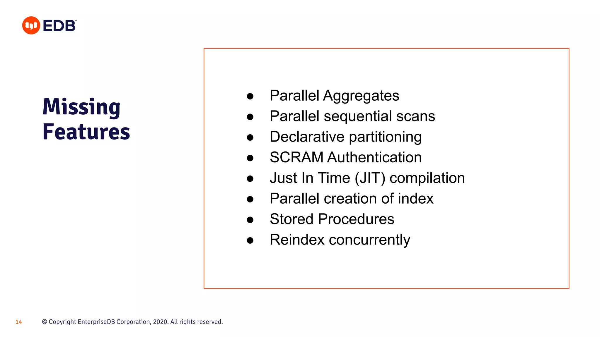 © Copyright EnterpriseDB Corporation, 2020. All rights reserved.14
Missing
Features
● Parallel Aggregates
● Parallel sequential scans
● Declarative partitioning
● SCRAM Authentication
● Just In Time (JIT) compilation
● Parallel creation of index
● Stored Procedures
● Reindex concurrently
 