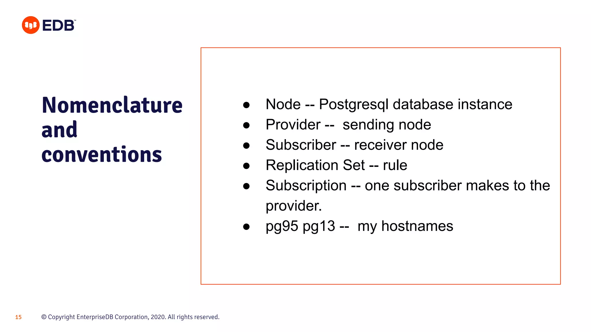 © Copyright EnterpriseDB Corporation, 2020. All rights reserved.15
Nomenclature
and
conventions
● Node -- Postgresql database instance
● Provider -- sending node
● Subscriber -- receiver node
● Replication Set -- rule
● Subscription -- one subscriber makes to the
provider.
● pg95 pg13 -- my hostnames
 