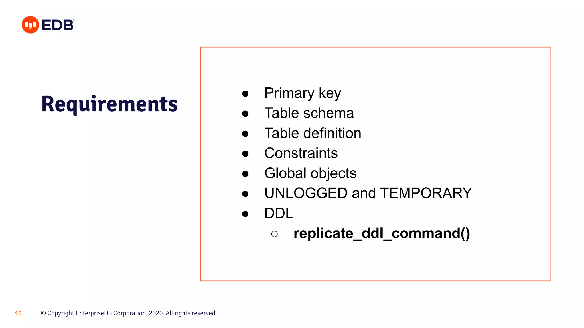 © Copyright EnterpriseDB Corporation, 2020. All rights reserved.16
Requirements
● Primary key
● Table schema
● Table definition
● Constraints
● Global objects
● UNLOGGED and TEMPORARY
● DDL
○ replicate_ddl_command()
 
