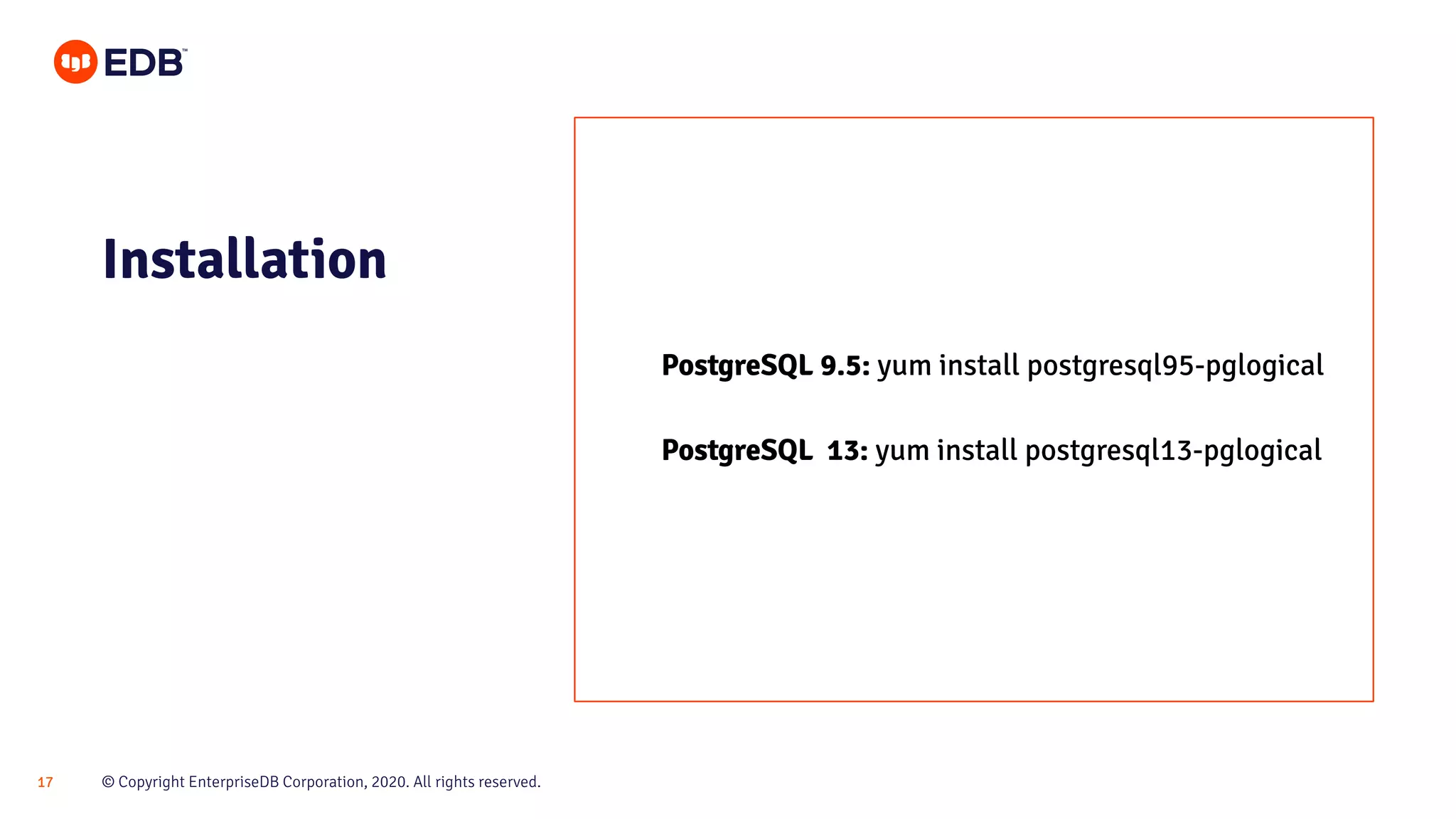© Copyright EnterpriseDB Corporation, 2020. All rights reserved.17
Installation
PostgreSQL 9.5: yum install postgresql95-pglogical
PostgreSQL 13: yum install postgresql13-pglogical
 