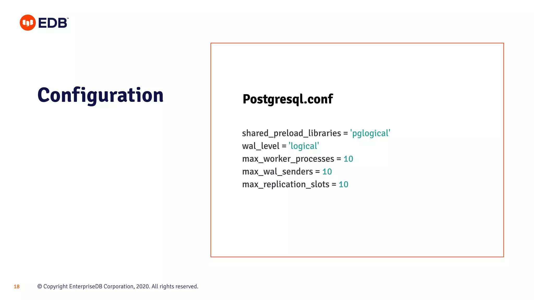 © Copyright EnterpriseDB Corporation, 2020. All rights reserved.18
Configuration Postgresql.conf
shared_preload_libraries = 'pglogical'
wal_level = 'logical'
max_worker_processes = 10
max_wal_senders = 10
max_replication_slots = 10
 