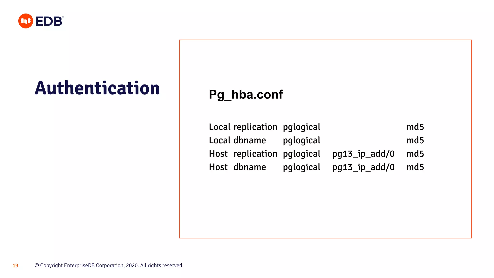 © Copyright EnterpriseDB Corporation, 2020. All rights reserved.19
Pg_hba.conf
Local replication pglogical md5
Local dbname pglogical md5
Host replication pglogical pg13_ip_add/0 md5
Host dbname pglogical pg13_ip_add/0 md5
Authentication
 