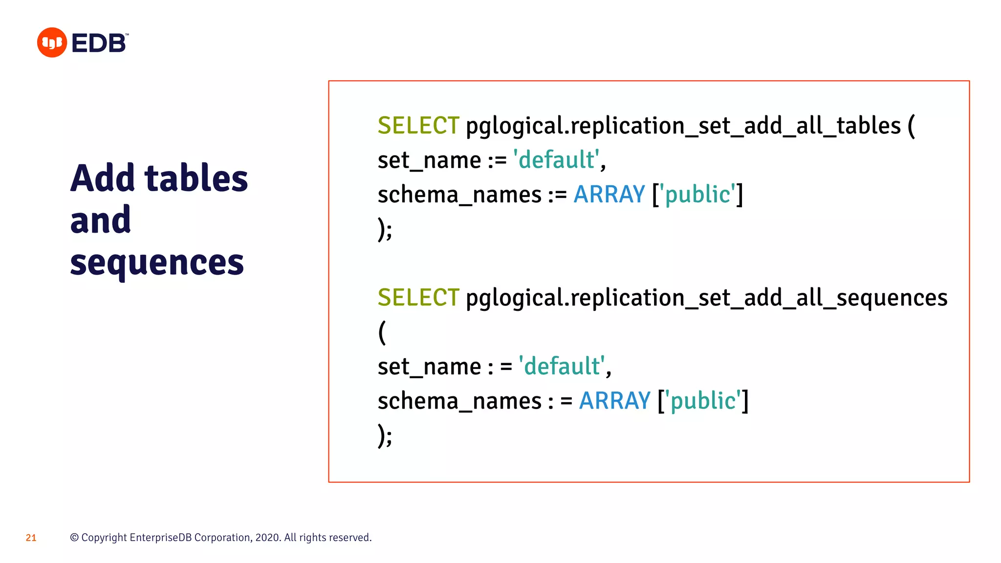 © Copyright EnterpriseDB Corporation, 2020. All rights reserved.21
Add tables
and
sequences
SELECT pglogical.replication_set_add_all_tables (
set_name := 'default',
schema_names := ARRAY ['public']
);
SELECT pglogical.replication_set_add_all_sequences
(
set_name : = 'default',
schema_names : = ARRAY ['public']
);
 