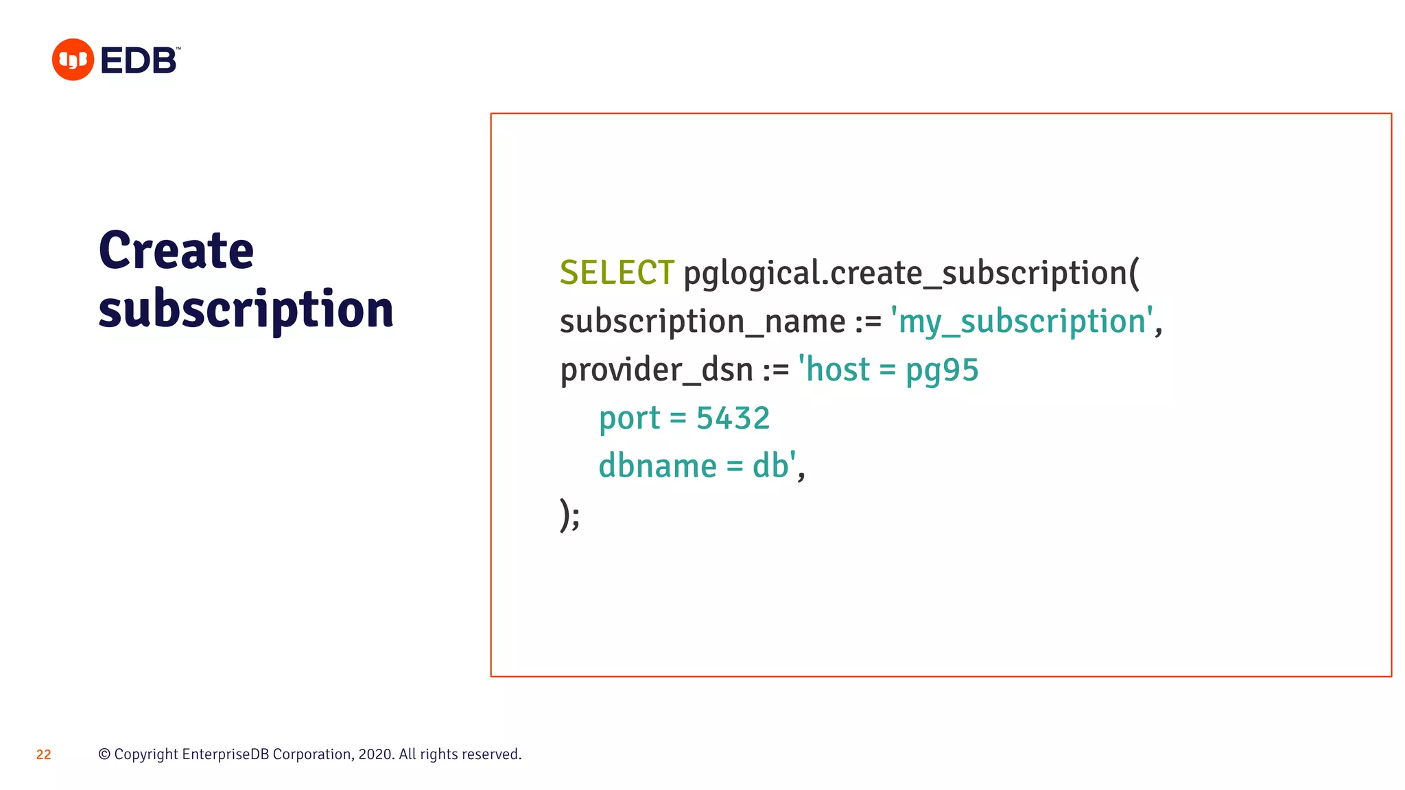 © Copyright EnterpriseDB Corporation, 2020. All rights reserved.22
Create
subscription
SELECT pglogical.create_subscription(
subscription_name := 'my_subscription',
provider_dsn := 'host = pg95
port = 5432
dbname = db',
);
 