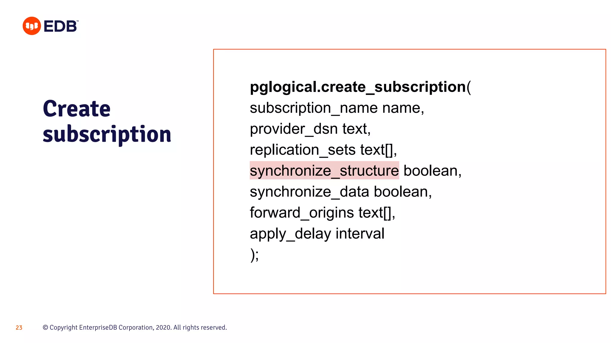 © Copyright EnterpriseDB Corporation, 2020. All rights reserved.23
pglogical.create_subscription(
subscription_name name,
provider_dsn text,
replication_sets text[],
synchronize_structure boolean,
synchronize_data boolean,
forward_origins text[],
apply_delay interval
);
Create
subscription
 