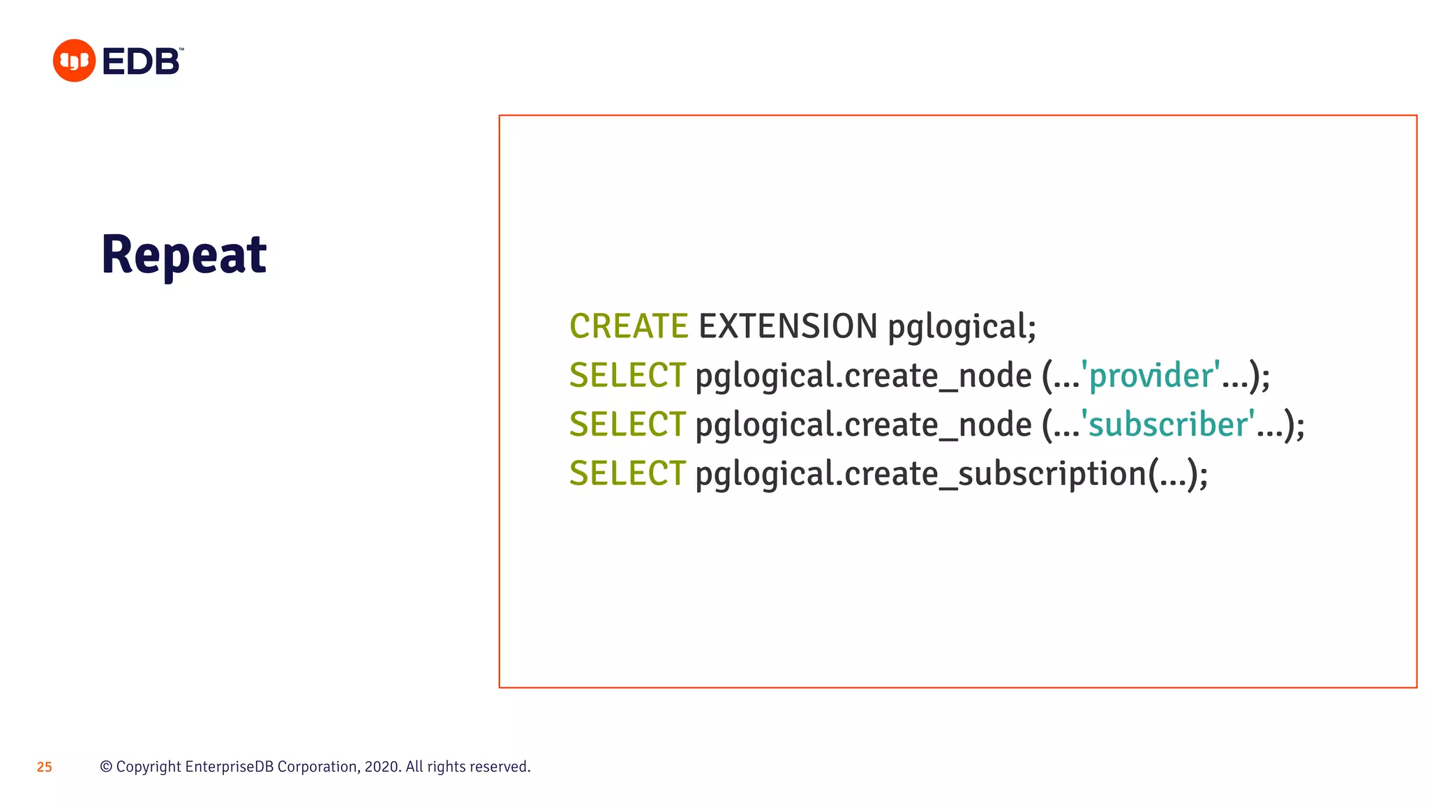 © Copyright EnterpriseDB Corporation, 2020. All rights reserved.25
Repeat
CREATE EXTENSION pglogical;
SELECT pglogical.create_node (...'provider'...);
SELECT pglogical.create_node (...'subscriber'...);
SELECT pglogical.create_subscription(...);
 