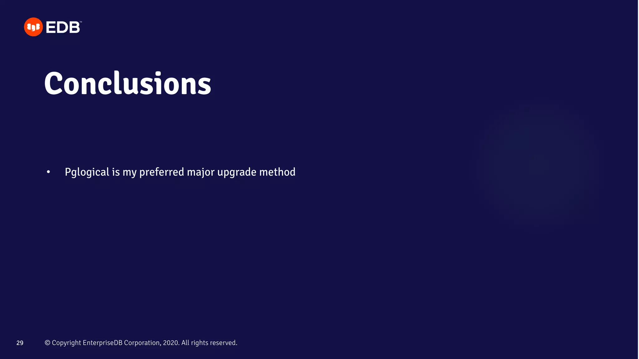 © Copyright EnterpriseDB Corporation, 2020. All rights reserved.29
Conclusions
• Pglogical is my preferred major upgrade method
 
