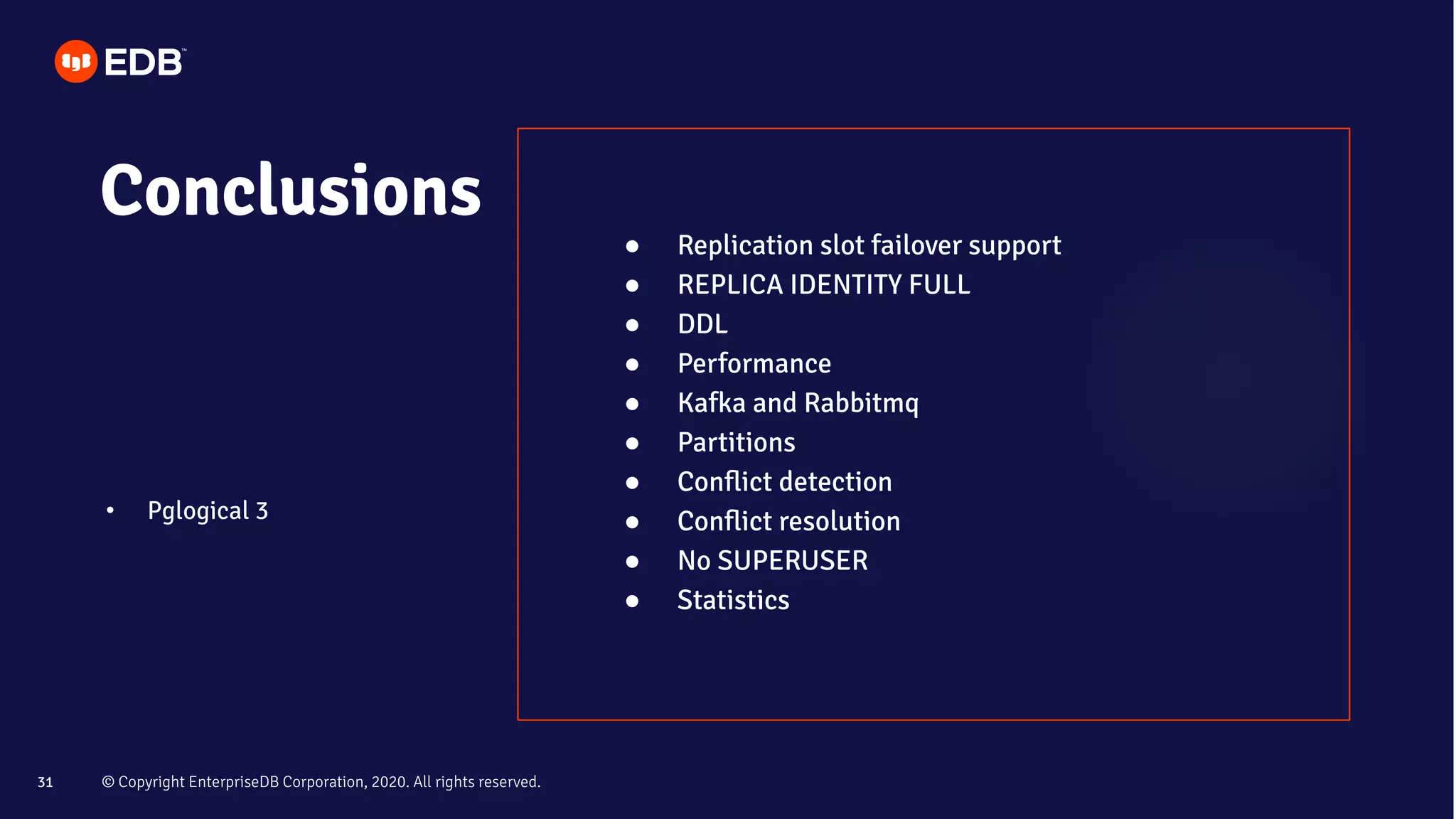 © Copyright EnterpriseDB Corporation, 2020. All rights reserved.31
Conclusions
• Pglogical 3
● Replication slot failover support
● REPLICA IDENTITY FULL
● DDL
● Performance
● Kafka and Rabbitmq
● Partitions
● Conﬂict detection
● Conﬂict resolution
● No SUPERUSER
● Statistics
 