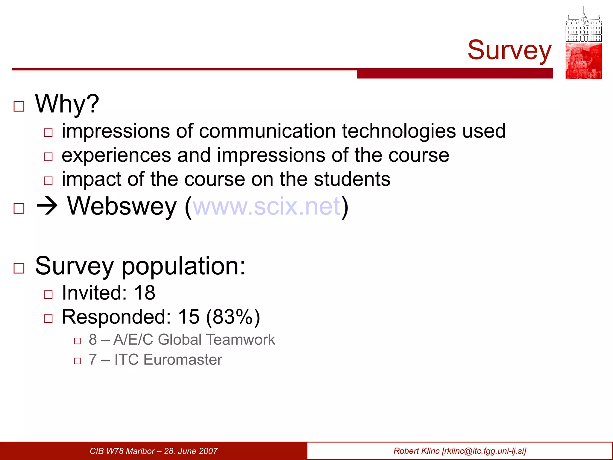 Survey Why? impressions of communication technologies used experiences and impressions of the course impact of the course on the students    Webswey ( www.scix.net ) Survey population: Invited: 18 Responded: 15 (83%) 8 – A/E/C Global Teamwork 7 – ITC Euromaster 