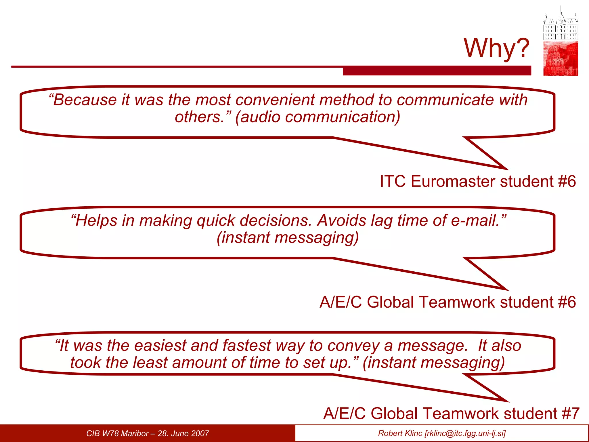 Why? ITC Euromaster student #6 “ Because it was the most convenient method to communicate with others.” (audio communication) A/E/C Global Teamwork student #6 “ Helps in making quick decisions. Avoids lag time of e-mail.” (instant messaging) A/E/C Global Teamwork student #7 “ It was the easiest and fastest way to convey a message.  It also took the least amount of time to set up.” (instant messaging) 