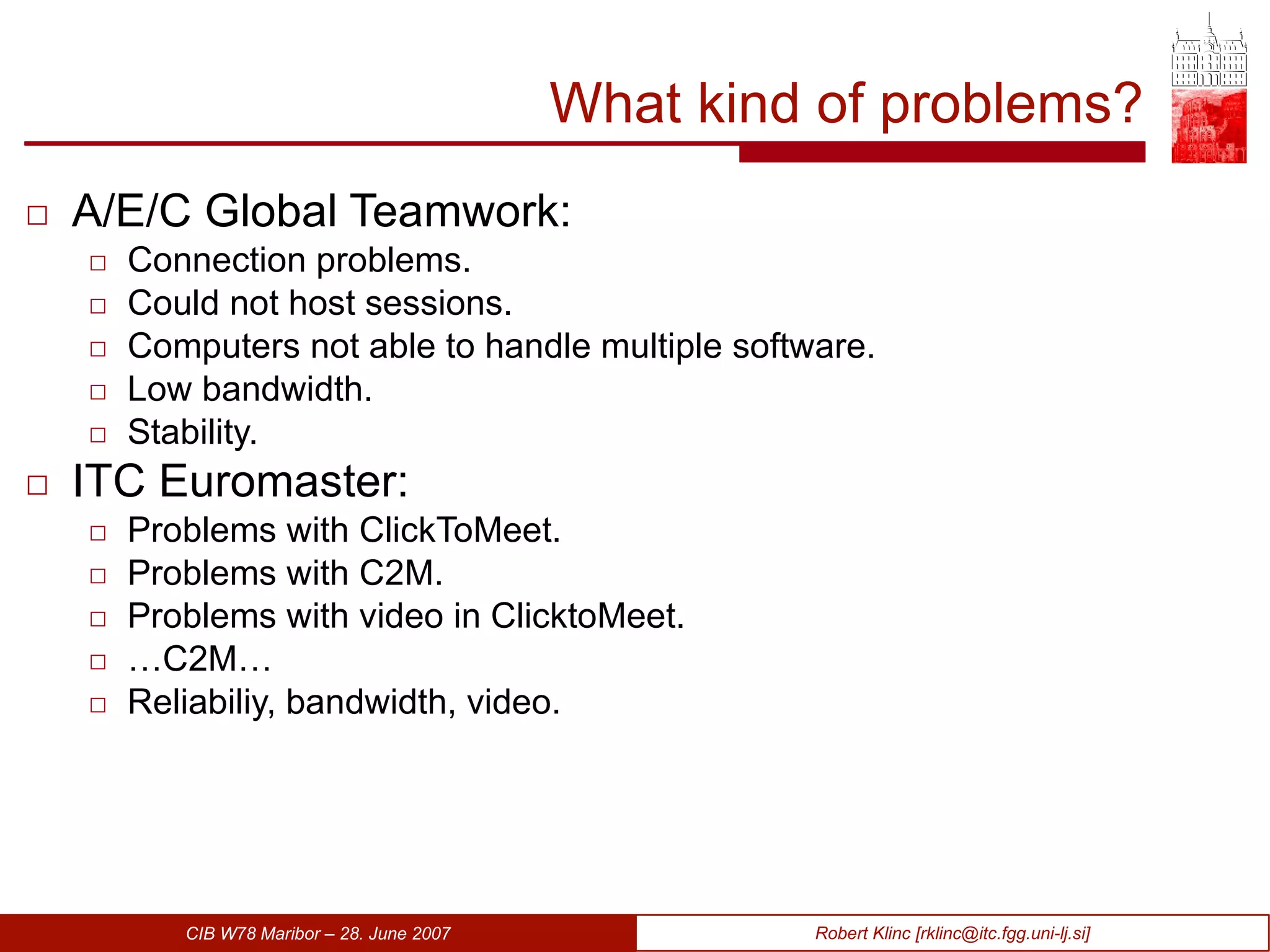 What kind of problems? A/E/C Global Teamwork: Connection problems. Could not host sessions. Computers not able to handle multiple software. Low bandwidth. Stability. ITC Euromaster: Problems with ClickToMeet. Problems with C2M. Problems with video in ClicktoMeet. … C2M… Reliabiliy, bandwidth, video. 