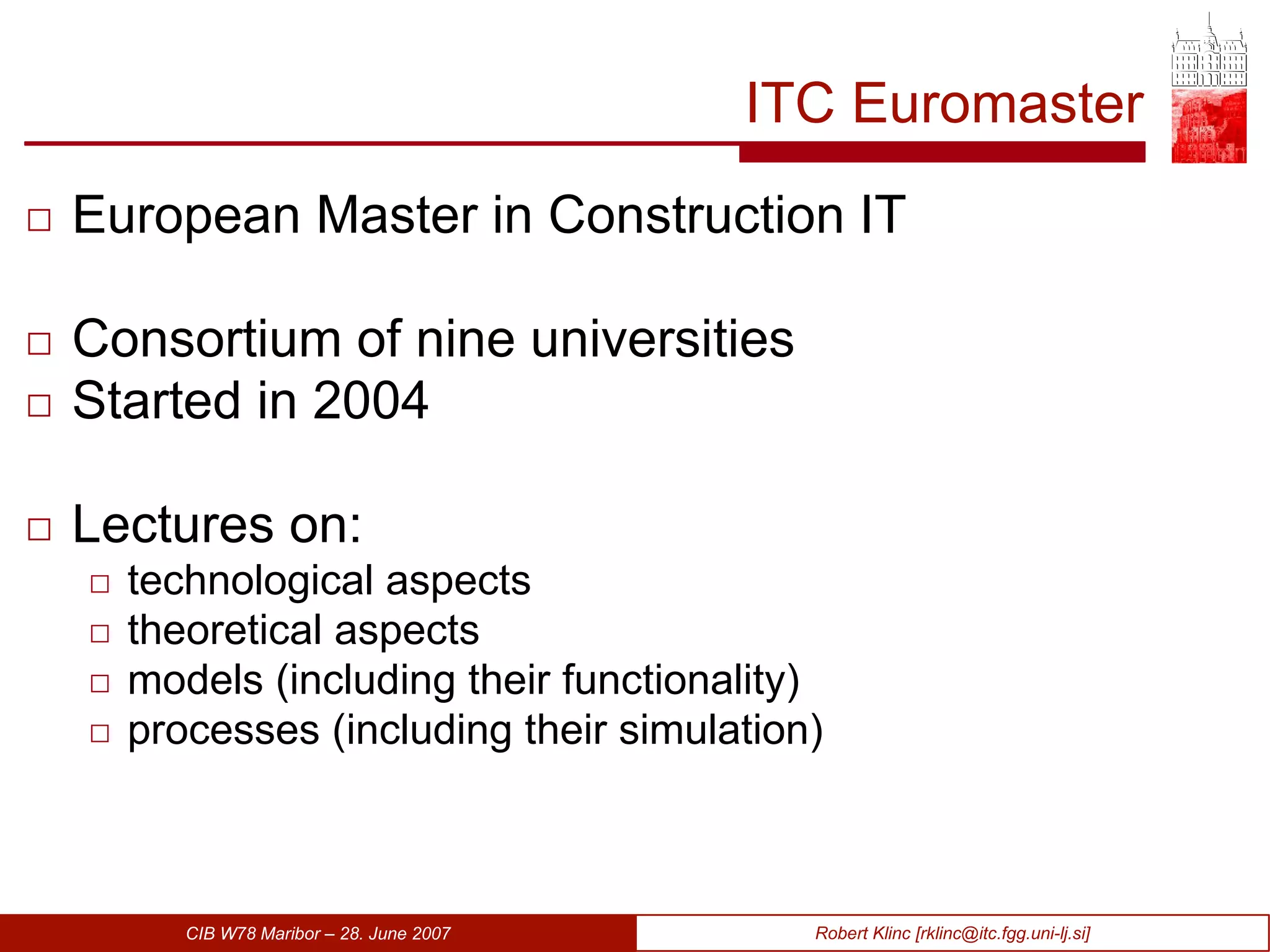 ITC Euromaster European Master in Construction IT Consortium of nine universities Started in 2004 Lectures on: technological aspects theoretical aspects models (including their functionality) processes (including their simulation)  