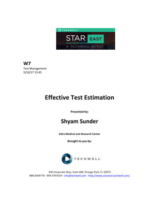  
	
  
	
  
	
  
	
  
	
  
	
  
	
  
W7	
  
Test	
  Management	
  
5/10/17	
  13:45	
  
	
  
	
  
	
  
	
  
	
  
Effective	
  Test	
  Estimation	
  
	
  
Presented	
  by:	
  	
  
	
  
	
   Shyam	
  Sunder	
  
	
  
Sidra	
  Medical	
  and	
  Research	
  Center	
  
	
  
Brought	
  to	
  you	
  by:	
  	
  
	
  	
  
	
  
	
  
	
  
	
  
350	
  Corporate	
  Way,	
  Suite	
  400,	
  Orange	
  Park,	
  FL	
  32073	
  	
  
888-­‐-­‐-­‐268-­‐-­‐-­‐8770	
  ·∙·∙	
  904-­‐-­‐-­‐278-­‐-­‐-­‐0524	
  -­‐	
  info@techwell.com	
  -­‐	
  http://www.starwest.techwell.com/	
  	
  	
  
	
  
	
  	
  
 