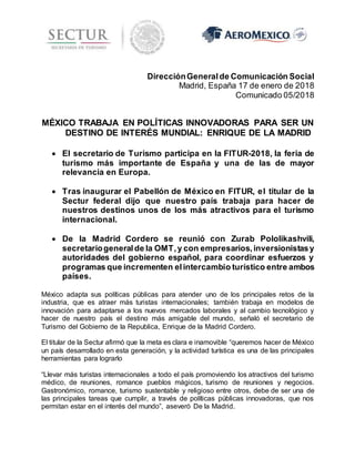 DirecciónGeneralde Comunicación Social
Madrid, España 17 de enero de 2018
Comunicado 05/2018
MÉXICO TRABAJA EN POLÍTICAS INNOVADORAS PARA SER UN
DESTINO DE INTERÉS MUNDIAL: ENRIQUE DE LA MADRID
 El secretario de Turismo participa en la FITUR-2018, la feria de
turismo más importante de España y una de las de mayor
relevancia en Europa.
 Tras inaugurar el Pabellón de México en FITUR, el titular de la
Sectur federal dijo que nuestro país trabaja para hacer de
nuestros destinos unos de los más atractivos para el turismo
internacional.
 De la Madrid Cordero se reunió con Zurab Pololikashvili,
secretariogeneralde la OMT,y con empresarios,inversionistasy
autoridades del gobierno español, para coordinar esfuerzos y
programas que incrementen elintercambio turístico entre ambos
países.
México adapta sus políticas públicas para atender uno de los principales retos de la
industria, que es atraer más turistas internacionales; también trabaja en modelos de
innovación para adaptarse a los nuevos mercados laborales y al cambio tecnológico y
hacer de nuestro país el destino más amigable del mundo, señaló el secretario de
Turismo del Gobierno de la Republica, Enrique de la Madrid Cordero.
El titular de la Sectur afirmó que la meta es clara e inamovible “queremos hacer de México
un país desarrollado en esta generación, y la actividad turística es una de las principales
herramientas para lograrlo
“Llevar más turistas internacionales a todo el país promoviendo los atractivos del turismo
médico, de reuniones, romance pueblos mágicos, turismo de reuniones y negocios.
Gastronómico, romance, turismo sustentable y religioso entre otros, debe de ser una de
las principales tareas que cumplir, a través de políticas públicas innovadoras, que nos
permitan estar en el interés del mundo”, aseveró De la Madrid.
 