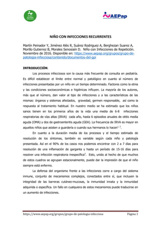 https://www.aepap.org/grupos/grupo-de-patologia-infecciosa Página 1
NIÑO CON INFECCIONES RECURRENTES
Martín Peinador Y, Jiménez Alés R, Suárez Rodriguez A, Berghezan Suarez A,
Morillo Gutierrez B, Morales Senosiaín D. Niño con Infecciones de Repetición.
Noviembre de 2016. Disponible en: https://www.aepap.org/grupos/grupo-de-
patologia-infecciosa/contenido/documentos-del-gpi
INTRODUCCIÓN.
Los procesos infecciosos son la causa más frecuente de consulta en pediatría.
Es difícil establecer el límite entre normal y patológico en cuanto al número de
infecciones presentadas por un niño en un tiempo determinado. Factores como la etnia
y las condiciones socioeconómicas e higiénicas influyen. La mayoría de los autores,
más que al número, dan valor al tipo de infecciones y a las características de las
mismas: órganos y sistemas afectados, gravedad, germen responsable, así como la
respuesta al tratamiento habitual. En nuestro medio se ha estimado que los niños
sanos tienen en los primeros años de la vida una media de 6-8 infecciones
respiratorias de vías altas (IRVA) cada año, hasta 6 episodios anuales de otitis media
aguda (OMA) y dos de gastroenteritis aguda (GEA). La frecuencia de IRVA es mayor en
aquellos niños que asisten a guardería o cuando sus hermanos lo hacen1, 2
.
En cuanto a la duración media de los procesos y el tiempo estimado de
resolución de los síntomas, también es variable según cada niño y patología
presentada. Así en el 90% de los casos nos podemos encontrar con 2 a 7 días para
resolución de una inflamación de garganta y hasta un período de 15-16 días para
resolver una infección respiratoria inespecífica3
. Esto, unido al hecho de que muchos
de estos cuadros se agrupan estacionalmente, puede dar la impresión de que el niño
siempre está enfermo.
La defensa del organismo frente a las infecciones corre a cargo del sistema
inmune, conjunto de mecanismos complejos, conectados entre sí, que incluyen la
integridad de las barreras cutáneo-mucosas, la inmunidad innata y la inmunidad
adquirida o específica. Un fallo en cualquiera de estos mecanismos puede traducirse en
un aumento de infecciones.
 