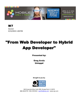  
W7
Session	
  
4/15/2015	
  1:00	
  PM	
  
	
  
	
  
	
  
"From Web Developer to Hybrid
App Developer"
	
  
Presented by:
Greg Avola
Untappd	
  
	
  
	
  
	
  
	
  
	
  
	
  
	
  
Brought	
  to	
  you	
  by:	
  
	
  
	
  
	
  
340	
  Corporate	
  Way,	
  Suite	
  300,	
  Orange	
  Park,	
  FL	
  32073	
  
888-­‐268-­‐8770	
  ·∙	
  904-­‐278-­‐0524	
  ·∙	
  sqeinfo@sqe.com	
  ·∙	
  www.sqe.com
 