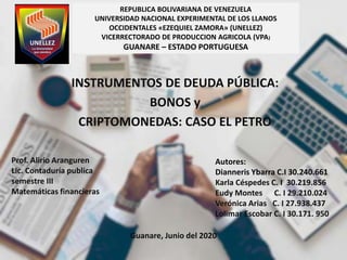REPUBLICA BOLIVARIANA DE VENEZUELA
UNIVERSIDAD NACIONAL EXPERIMENTAL DE LOS LLANOS
OCCIDENTALES «EZEQUIEL ZAMORA» (UNELLEZ)
VICERRECTORADO DE PRODUCCION AGRICOLA (VPA)
GUANARE – ESTADO PORTUGUESA
INSTRUMENTOS DE DEUDA PÚBLICA:
BONOS y
CRIPTOMONEDAS: CASO EL PETRO
Autores:
Dianneris Ybarra C.I 30.240.661
Karla Céspedes C. I 30.219.856
Eudy Montes C. I 29.210.024
Verónica Arias C. I 27.938.437
Lolimar Escobar C. I 30.171. 950
Prof. Alirio Aranguren
Lic. Contaduría publica
semestre III
Matemáticas financieras
Guanare, Junio del 2020
 