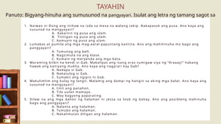 Panuto: Bigyang-hinuha ang sumusunod na pangyayari. Isulat ang letra ng tamang sagot sa
papel.
1. Naiwan ni Dong ang inihaw na isda sa mesa na walang takip. Nakapasok ang pusa. Ano kaya ang
susunod na mangyayari?
A. Kakainin ng pusa ang ulam.
B. Tititigan ng pusa ang ulam.
C. Aamuyin ng pusa ang ulam.
2. Lumabas at pumila ang mga mag-aaral papuntang kantina. Ano ang mahihinuha mo bago ang
pangyayari?
A. Tumunog ang bell.
B. Nagsimula na ang klase.
C. Kumain ng meryenda ang mga bata.
3. Maraming bitbit na kendi si Gab. Makalipas ang isang oras sumigaw siya ng “Araaay!” habang
hawak ang kaniyang mukha. Ano kaya ang nagyrari kay Gab?
A. Nadapa si Gab.
B. Nakatulog si Gab.
C. Sumakit ang ngipin ni Gab.
4. Makulimlim ang kulay ng langit. Malamig ang dampi ng hangin sa aking mga balat. Ano kaya ang
susunod na mangyayari?
A. Iinit ang panahon.
B. Tila uulan mamaya.
C. May bagyong paparating.
5. Dilaw na ang mga dahon ng halaman ni Jessa sa loob ng bahay. Ano ang posibleng mahinuha
bago ang pangyayari?
A. Nalanta ang halaman.
B. Tumubo ang halaman.
C. Nakalimutan diligan ang halaman.
TAYAHIN
 