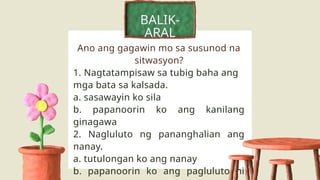 BALIK-
ARAL
Ano ang gagawin mo sa susunod na
sitwasyon?
1. Nagtatampisaw sa tubig baha ang
mga bata sa kalsada.
a. sasawayin ko sila
b. papanoorin ko ang kanilang
ginagawa
2. Nagluluto ng pananghalian ang
nanay.
a. tutulongan ko ang nanay
b. papanoorin ko ang pagluluto ni
 