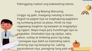 Pakinggang mabuti ang babasahing teksto.
Ang Batang Marusing
Linggo ng gabi, maagang natulog si Anton.
Pagod na pagod siya sa maghapong paglalaro
ng tumbang preso sa plasa. Hindi na niya
nagawang maglinis ng katawan at magsipilyo
ng ngipin. Maya-maya pa’y humihingal siya sa
pagtakbo. Hinahabol siya ng sipilyo, tabo,
sabon, suklay at timbang puno ng tubig.
Sumisigaw siya dahil sa matinding takot.
Ginising siya ng kanyang ina. Laking
pasasalamat niya, panaginip lang pala ang
 