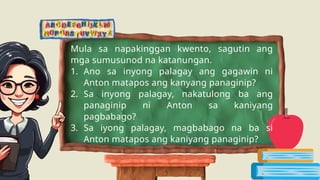 Mula sa napakinggan kwento, sagutin ang
mga sumusunod na katanungan.
1. Ano sa inyong palagay ang gagawin ni
Anton matapos ang kanyang panaginip?
2. Sa inyong palagay, nakatulong ba ang
panaginip ni Anton sa kaniyang
pagbabago?
3. Sa iyong palagay, magbabago na ba si
Anton matapos ang kaniyang panaginip?
 