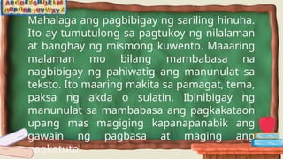 Mahalaga ang pagbibigay ng sariling hinuha.
Ito ay tumutulong sa pagtukoy ng nilalaman
at banghay ng mismong kuwento. Maaaring
malaman mo bilang mambabasa na
nagbibigay ng pahiwatig ang manunulat sa
teksto. Ito maaring makita sa pamagat, tema,
paksa ng akda o sulatin. Ibinibigay ng
manunulat sa mambabasa ang pagkakataon
upang mas magiging kapanapanabik ang
gawain ng pagbasa at maging ang
pagkatuto.
 