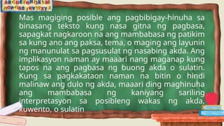 Mas magiging posible ang pagbibigay-hinuha sa
binasang teksto kung nasa gitna ng pagbasa,
sapagkat nagkaroon na ang mambabasa ng patikim
sa kung ano ang paksa, tema, o maging ang layunin
ng manunulat sa pagsusulat ng nasabing akda. Ang
implikasyon naman ay maaari nang maganap kung
tapos na ang pagbasa ng buong akda o sulatin.
Kung sa pagkakataon naman na bitin o hindi
malinaw ang dulo ng akda, maaari ding maghinuha
ang mambabasa ng kaniyang sariling
interpretasyon sa posibleng wakas ng akda,
kuwento, o sulatin
 