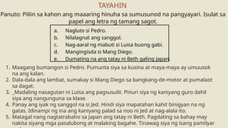 1. Maagang bumangon si Pedro. Pumunta siya sa kusina at maya-maya ay umuusok
na ang kalan.
2. Dala-dala ang lambat, sumakay si Mang Diego sa bangkang-de-motor at pumalaot
sa dagat.
3. _Madaling nasagutan ni Luisa ang pagsusulit. Pinuri siya ng kaniyang guro dahil
siya ang nangunguna sa klase.
4. Panay ang iyak ng sanggol na si Jed. Hindi siya mapatahan kahit binigyan na ng
gatas. Idinampi ng ina ang kaniyang palad sa noo ni Jed at nag-alala ito.
5. Matagal nang nagtatrabaho sa Japan ang tatay ni Beth. Pagdating sa bahay may
nakita siyang mga pasalubong at malaking bagahe. Tinawag siya ng isang pamilyar
Panuto: Piliin sa kahon ang maaaring hinuha sa sumusunod na pangyayari. Isulat sa
papel ang letra ng tamang sagot.
TAYAHIN
a. Nagluto si Pedro.
b. Nilalagnat ang sanggol.
c. Nag-aaral ng mabuti si Luisa buong gabi.
d. Mangingisda si Mang Diego.
e. Dumating na ang tatay ni Beth galing Japan.
 