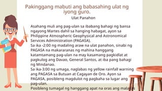 Ulat Panahon
Asahang muli ang pag-ulan sa ibabang bahagi ng bansa
ngayong Martes dahil sa hanging habagat, ayon sa
Philippine Atmospheric Geophysical and Astronomical
Services Administration (PAGASA).
Sa ika -2:00 ng madaling araw na ulat panahon, sinabi ng
PAGASA na makararanas ng mahina hanggang
katamtamang pag-ulan na may kasamang pagkidlat at
pagkulog ang Davao, General Santos, at iba pang bahagi
ng Mindanao.
Sa ika-3:00 ng umaga, naglabas ng yellow rainfall warning
ang PAGASA sa Butuan at Cagayan de Oro. Ayon sa
PAGASA, posibleng magdulot ng pagbaha sa lugar ang
pag-ulan.
Posibleng tumagal ng hanggang apat na oras ang malakas
Pakinggang mabuti ang babasahing ulat ng
iyong guro.
 