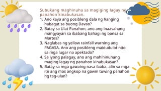 Subukang maghinuha sa magiging lagay ng
panahon kinabukasan.
1. Ano kaya ang posibleng dala ng hanging
habagat sa buong Davao?
2. Batay sa Ulat Panahon, ano ang inaasahang
mangyayari sa ibabang bahagi ng bansa sa
Martes?
3. Naglabas ng yellow rainfall warning ang
PAGASA. Ano ang posibleng maidudulot nito
sa mga lugar na apektado?
4. Sa iyong palagay, ano ang mahihinuhang
maging lagay ng panahon kinabukasan?
5. Batay sa mga gawaing nasa ibaba, alin sa mga
ito ang mas angkop na gawin tuwing panahon
ng tag-ulan?
 