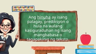 Ang hinuha ay isang
palagay, prediksyon o
hula na walang
kasiguraduhan ng isang
mangbabasa o
tagapakinig ng teksto.
 