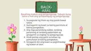 Basahing mabuti ang pangungusap. Tukuyin kung
tama o mali ang ipinapahayag ng pangungusap.
BALIK-
ARAL
1. Sa pagsulat ng liham ay may pasok bawat
talata.
2. Gumagamit ng kuwit sa bating panimula at
bating pangwakas.
3. Ang mga panandang tuldok, tandang
pananong at tandang padamdam ay
ginagamit sa angkop na pangungusap.
4. Hindi pantay ang guhit sa kaliwa ng
pamuhatan at bating pangwakas.
5. Ginagamit din ang kuwit sa paghihiwalay
ng buwan at taon.
 