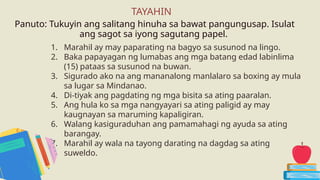1. Marahil ay may paparating na bagyo sa susunod na lingo.
2. Baka papayagan ng lumabas ang mga batang edad labinlima
(15) pataas sa susunod na buwan.
3. Sigurado ako na ang mananalong manlalaro sa boxing ay mula
sa lugar sa Mindanao.
4. Di-tiyak ang pagdating ng mga bisita sa ating paaralan.
5. Ang hula ko sa mga nangyayari sa ating paligid ay may
kaugnayan sa maruming kapaligiran.
6. Walang kasiguraduhan ang pamamahagi ng ayuda sa ating
barangay.
7. Marahil ay wala na tayong darating na dagdag sa ating
suweldo.
Panuto: Tukuyin ang salitang hinuha sa bawat pangungusap. Isulat
ang sagot sa iyong sagutang papel.
TAYAHIN
 