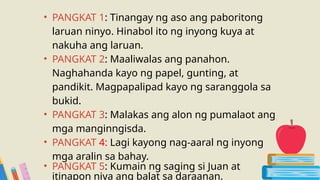 • PANGKAT 1: Tinangay ng aso ang paboritong
laruan ninyo. Hinabol ito ng inyong kuya at
nakuha ang laruan.
• PANGKAT 2: Maaliwalas ang panahon.
Naghahanda kayo ng papel, gunting, at
pandikit. Magpapalipad kayo ng saranggola sa
bukid.
• PANGKAT 3: Malakas ang alon ng pumalaot ang
mga manginngisda.
• PANGKAT 4: Lagi kayong nag-aaral ng inyong
mga aralin sa bahay.
• PANGKAT 5: Kumain ng saging si Juan at
itinapon niya ang balat sa daraanan.
 