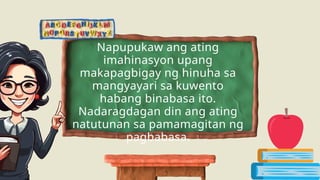 Napupukaw ang ating
imahinasyon upang
makapagbigay ng hinuha sa
mangyayari sa kuwento
habang binabasa ito.
Nadaragdagan din ang ating
natutunan sa pamamagitan ng
pagbabasa.
 