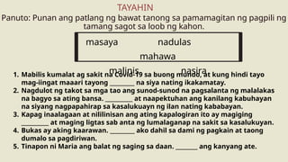 Panuto: Punan ang patlang ng bawat tanong sa pamamagitan ng pagpili ng
tamang sagot sa loob ng kahon.
TAYAHIN
masaya nadulas
mahawa
malinis nasira
1. Mabilis kumalat ag sakit na Covid-19 sa buong mundo, at kung hindi tayo
mag-iingat maaari tayong _________ na siya nating ikakamatay.
2. Nagdulot ng takot sa mga tao ang sunod-sunod na pagsalanta ng malalakas
na bagyo sa ating bansa. __________ at naapektuhan ang kanilang kabuhayan
na siyang nagpapahirap sa kasalukuayn ng ilan nating kababayan.
3. Kapag inaalagaan at nililinisan ang ating kapalogiran ito ay magiging
__________ at maging ligtas sab anta ng lumalaganap na sakit sa kasalukuyan.
4. Bukas ay aking kaarawan. _________ ako dahil sa dami ng pagkain at taong
dumalo sa pagdiriwan.
5. Tinapon ni Maria ang balat ng saging sa daan. ________ ang kanyang ate.
 